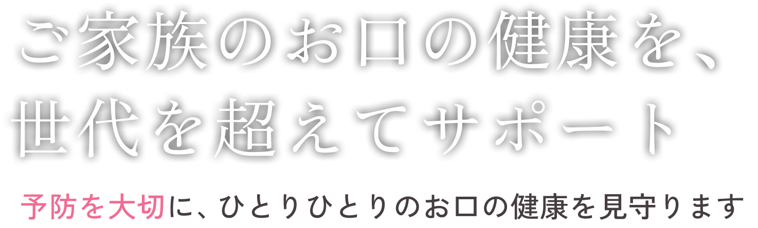 ご家族のお口の健康を、世代を超えてサポート